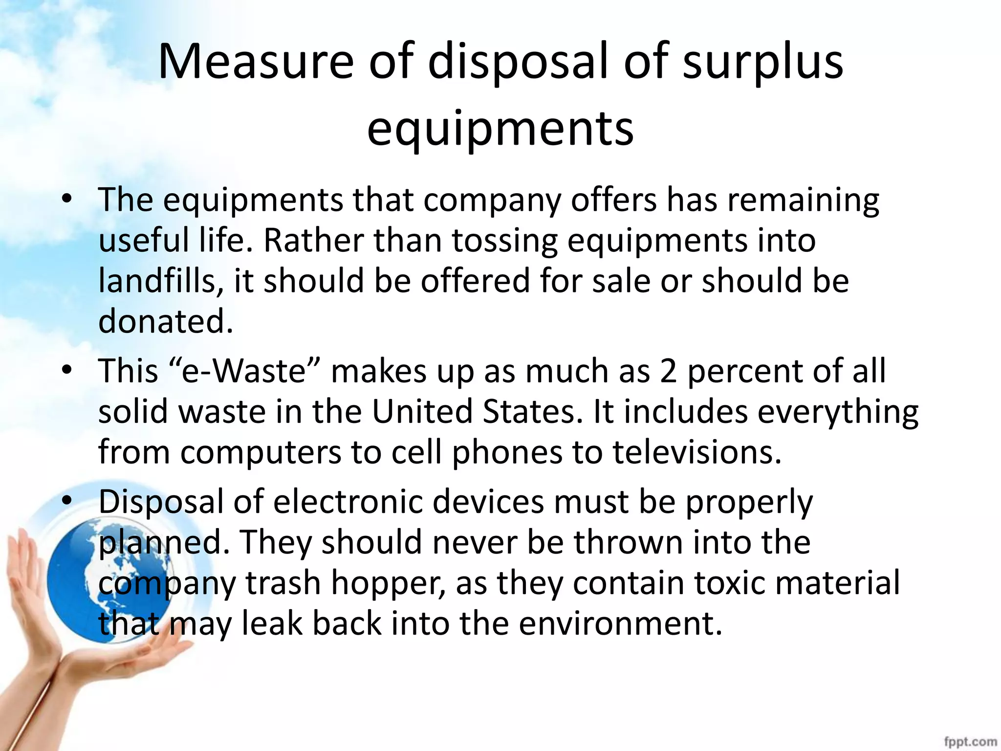 Measure of disposal of surplus equipments 
•The equipments that company offers has remaining useful life. Rather than tossing equipments into landfills, it should be offered for sale or should be donated. 
•This “e-Waste” makes up as much as 2 percent of all solid waste in the United States. It includes everything from computers to cell phones to televisions. 
•Disposal of electronic devices must be properly planned. They should never be thrown into the company trash hopper, as they contain toxic material that may leak back into the environment.  