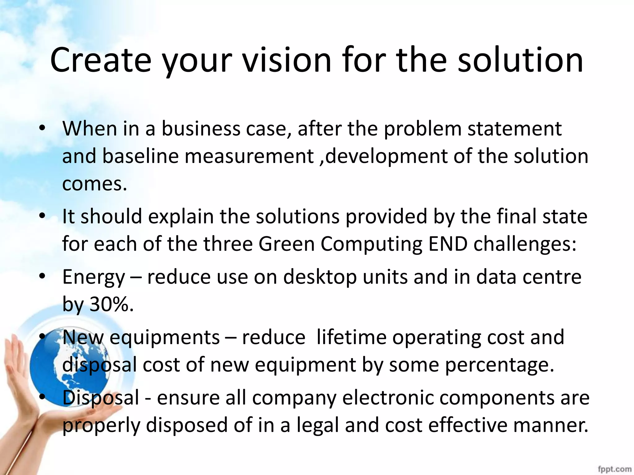 Create your vision for the solution 
•When in a business case, after the problem statement and baseline measurement ,development of the solution comes. 
•It should explain the solutions provided by the final state for each of the three Green Computing END challenges: 
•Energy – reduce use on desktop units and in data centre by 30%. 
•New equipments – reduce lifetime operating cost and disposal cost of new equipment by some percentage. 
•Disposal - ensure all company electronic components are properly disposed of in a legal and cost effective manner.  