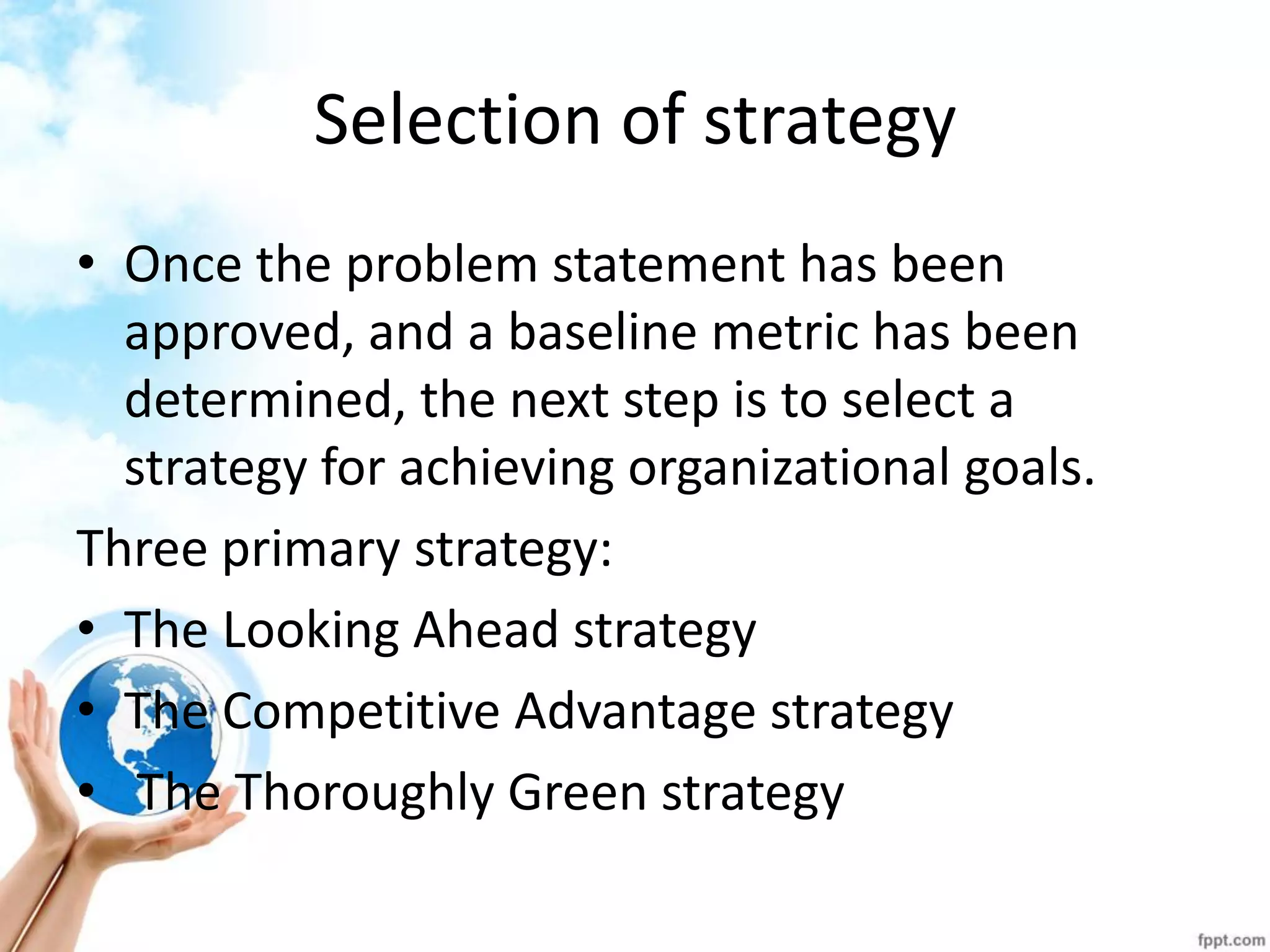 Selection of strategy 
•Once the problem statement has been approved, and a baseline metric has been determined, the next step is to select a strategy for achieving organizational goals. 
Three primary strategy: 
•The Looking Ahead strategy 
•The Competitive Advantage strategy 
• The Thoroughly Green strategy  