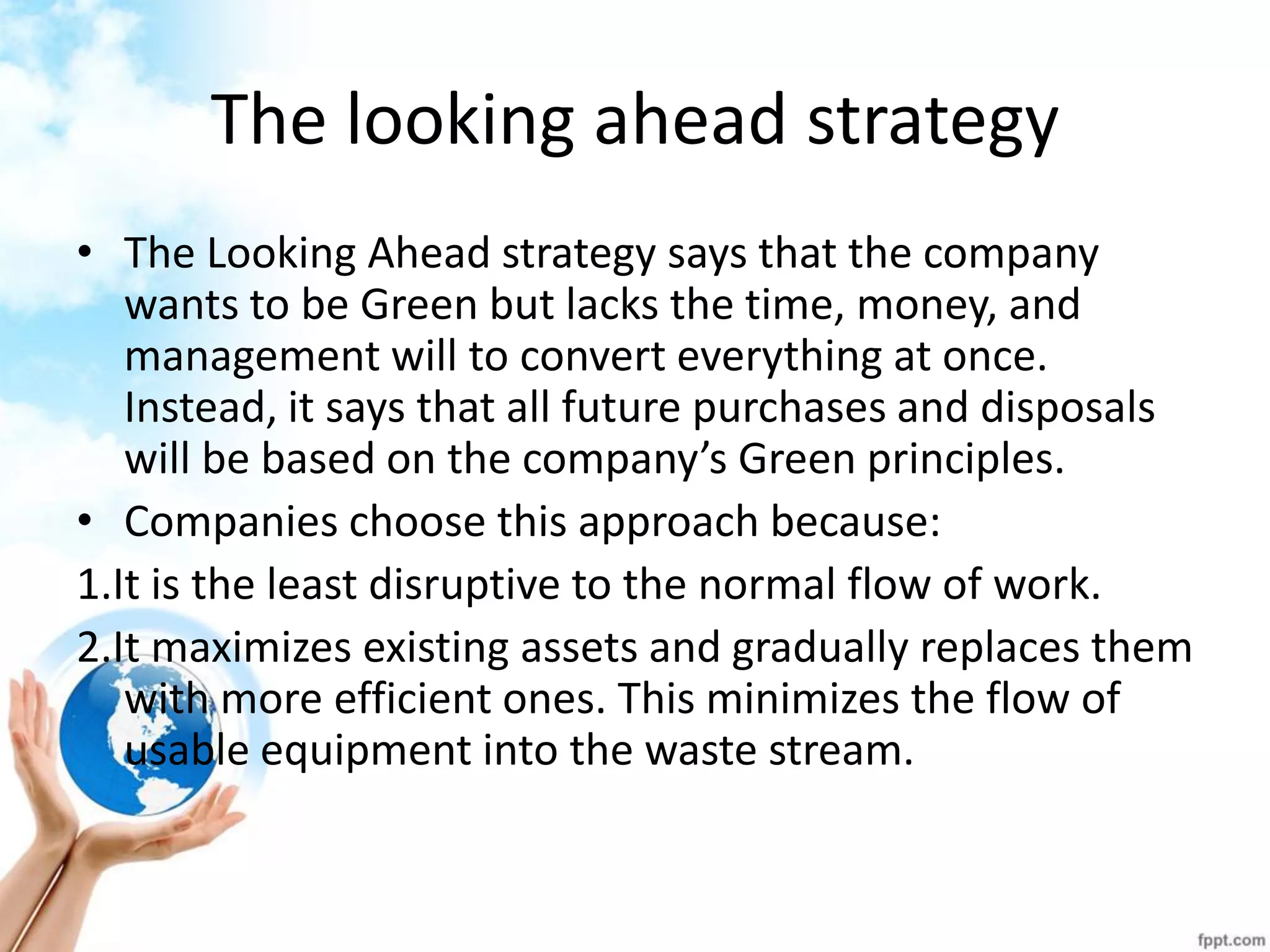 The looking ahead strategy 
•The Looking Ahead strategy says that the company wants to be Green but lacks the time, money, and management will to convert everything at once. Instead, it says that all future purchases and disposals will be based on the company’s Green principles. 
•Companies choose this approach because: 
1.It is the least disruptive to the normal flow of work. 
2.It maximizes existing assets and gradually replaces them with more efficient ones. This minimizes the flow of usable equipment into the waste stream. 
 