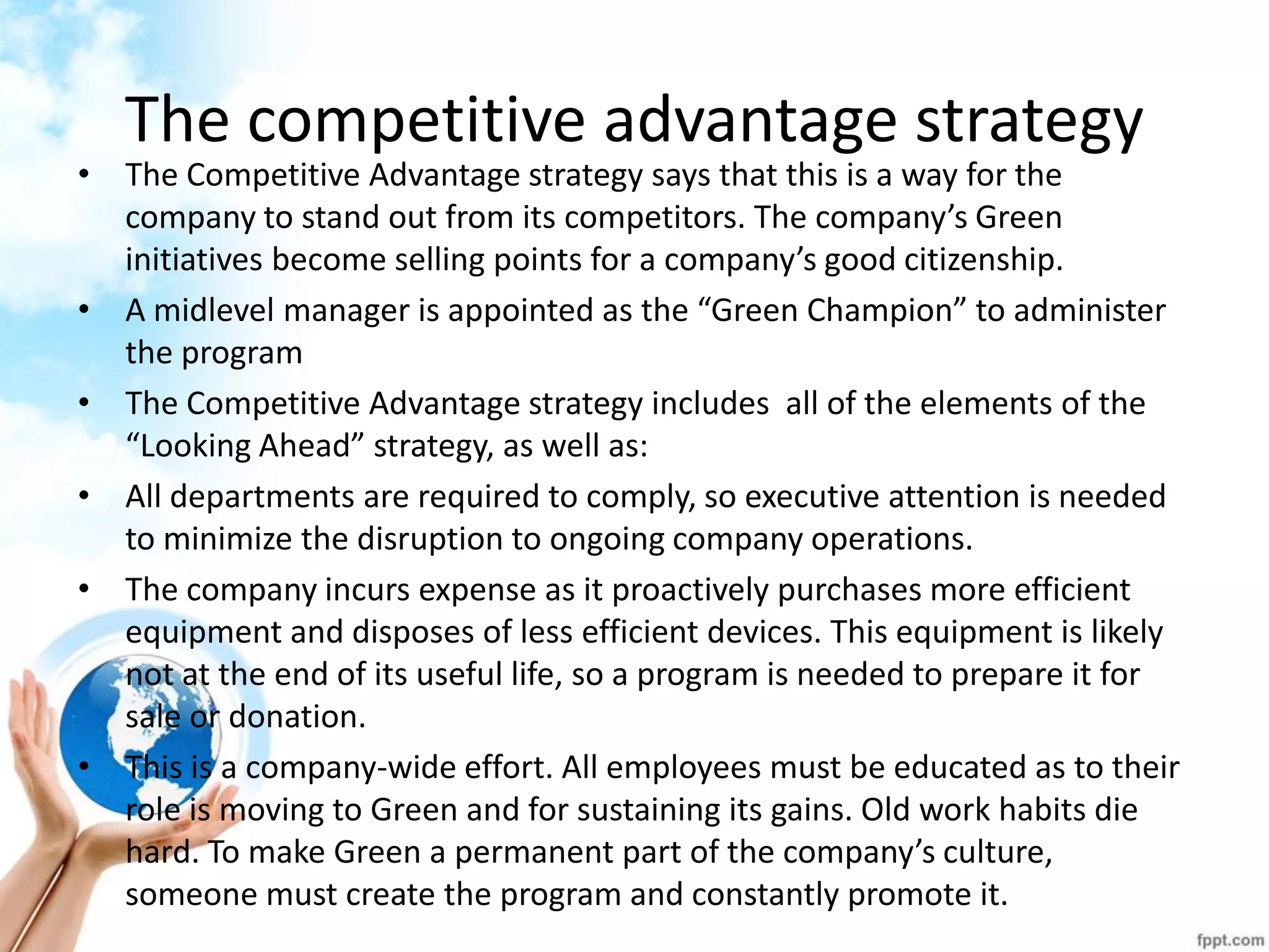 The competitive advantage strategy 
•The Competitive Advantage strategy says that this is a way for the company to stand out from its competitors. The company’s Green initiatives become selling points for a company’s good citizenship. 
•A midlevel manager is appointed as the “Green Champion” to administer the program 
•The Competitive Advantage strategy includes all of the elements of the “Looking Ahead” strategy, as well as: 
•All departments are required to comply, so executive attention is needed to minimize the disruption to ongoing company operations. 
•The company incurs expense as it proactively purchases more efficient equipment and disposes of less efficient devices. This equipment is likely not at the end of its useful life, so a program is needed to prepare it for sale or donation. 
•This is a company-wide effort. All employees must be educated as to their role is moving to Green and for sustaining its gains. Old work habits die hard. To make Green a permanent part of the company’s culture, someone must create the program and constantly promote it.  