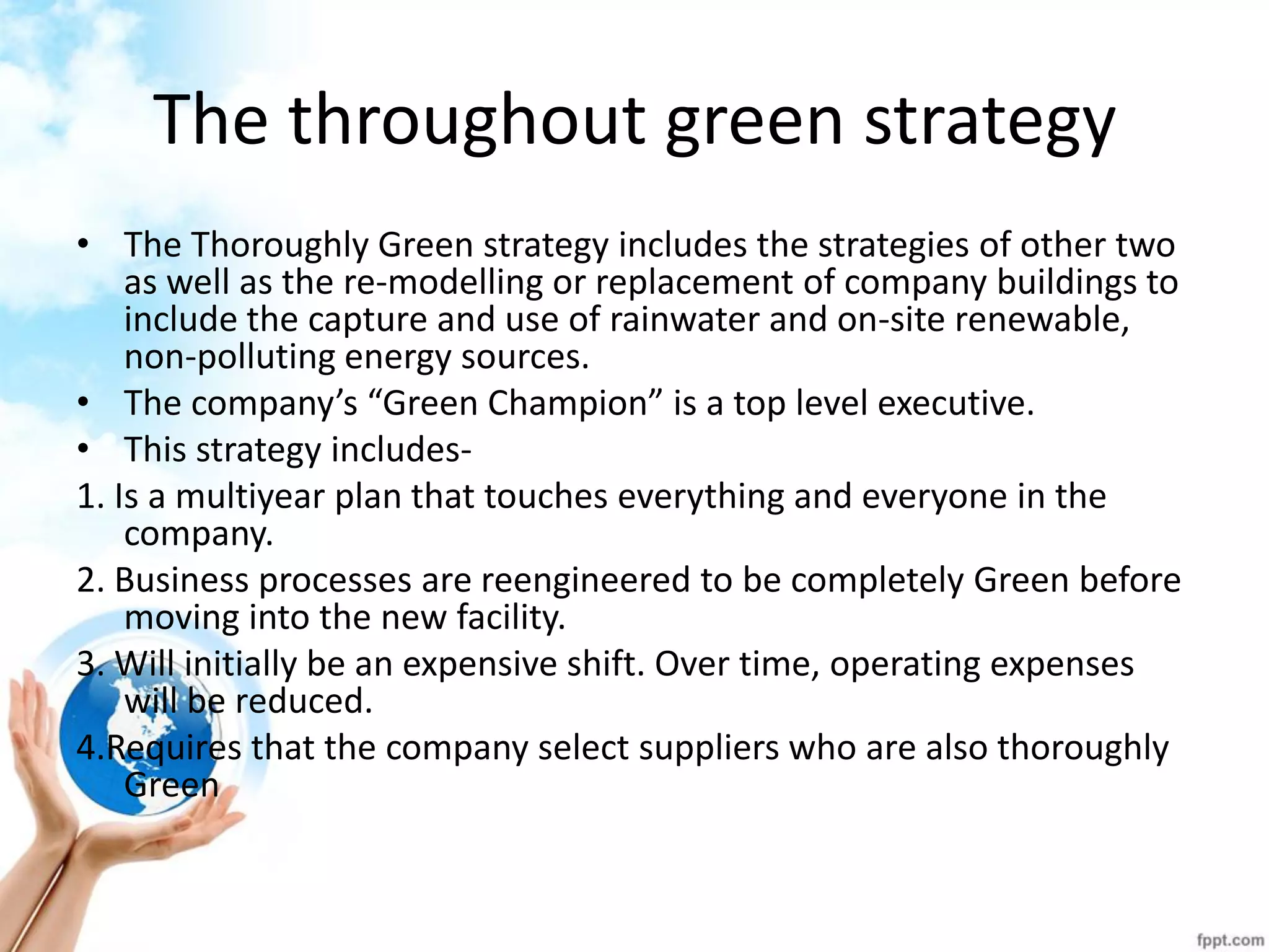 The throughout green strategy 
•The Thoroughly Green strategy includes the strategies of other two as well as the re-modelling or replacement of company buildings to include the capture and use of rainwater and on-site renewable, non-polluting energy sources. 
•The company’s “Green Champion” is a top level executive. 
•This strategy includes- 
1. Is a multiyear plan that touches everything and everyone in the company. 
2. Business processes are reengineered to be completely Green before moving into the new facility. 
3. Will initially be an expensive shift. Over time, operating expenses will be reduced. 
4.Requires that the company select suppliers who are also thoroughly Green 
 