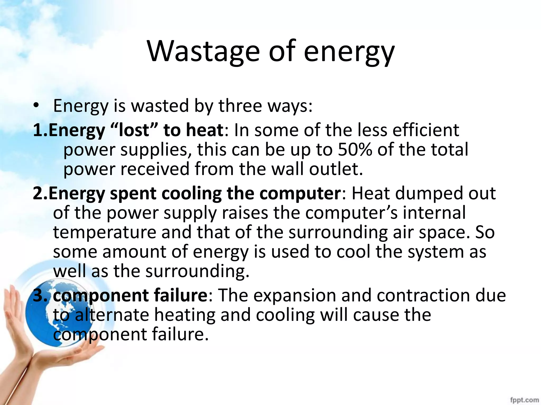 Wastage of energy 
•Energy is wasted by three ways: 
1.Energy “lost” to heat: In some of the less efficient power supplies, this can be up to 50% of the total power received from the wall outlet. 
2.Energy spent cooling the computer: Heat dumped out of the power supply raises the computer’s internal temperature and that of the surrounding air space. So some amount of energy is used to cool the system as well as the surrounding. 
3. component failure: The expansion and contraction due to alternate heating and cooling will cause the component failure.  