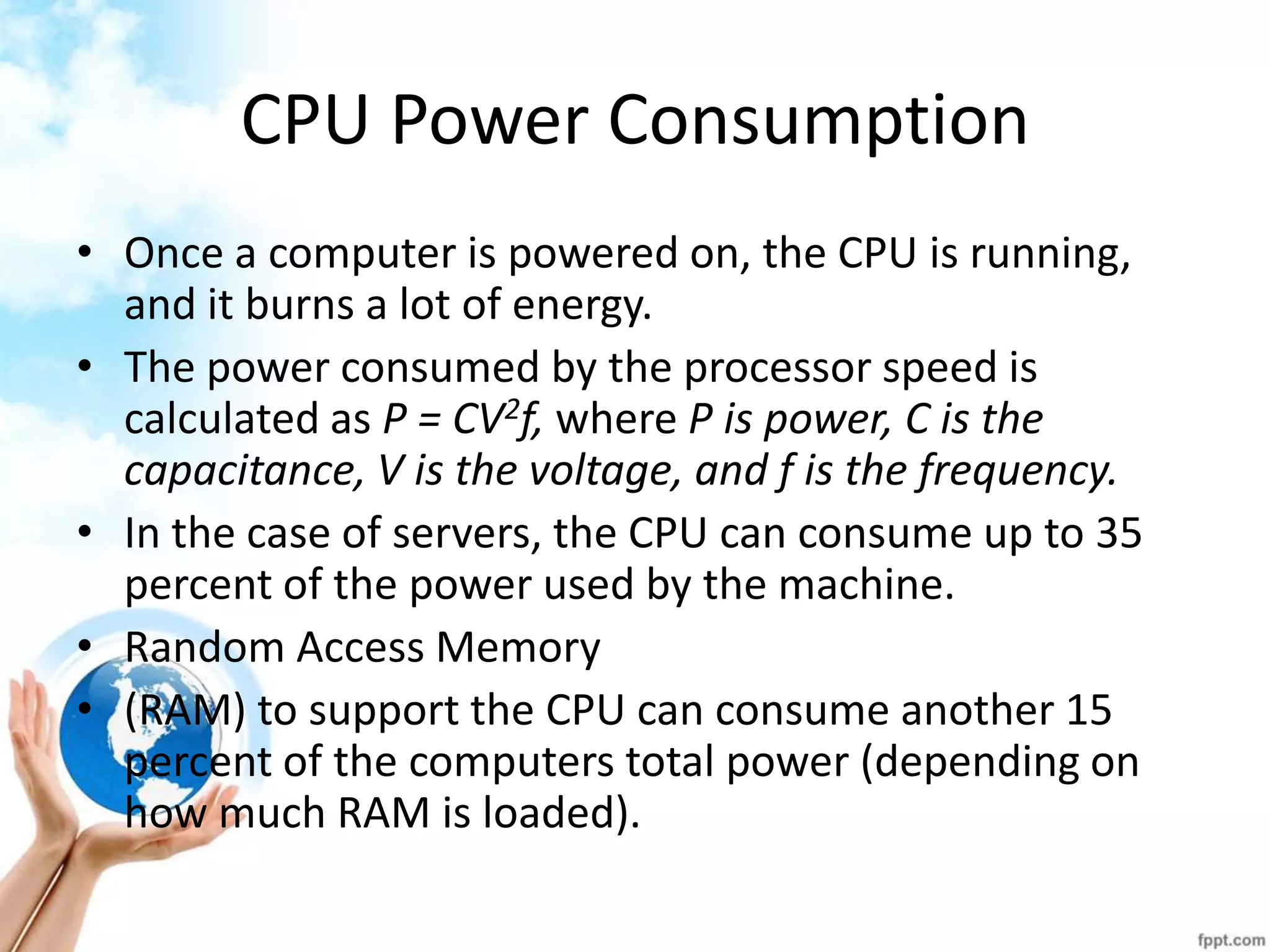 CPU Power Consumption 
•Once a computer is powered on, the CPU is running, and it burns a lot of energy. 
•The power consumed by the processor speed is calculated as P = CV2f, where P is power, C is the capacitance, V is the voltage, and f is the frequency. 
•In the case of servers, the CPU can consume up to 35 percent of the power used by the machine. 
•Random Access Memory 
•(RAM) to support the CPU can consume another 15 percent of the computers total power (depending on how much RAM is loaded).  