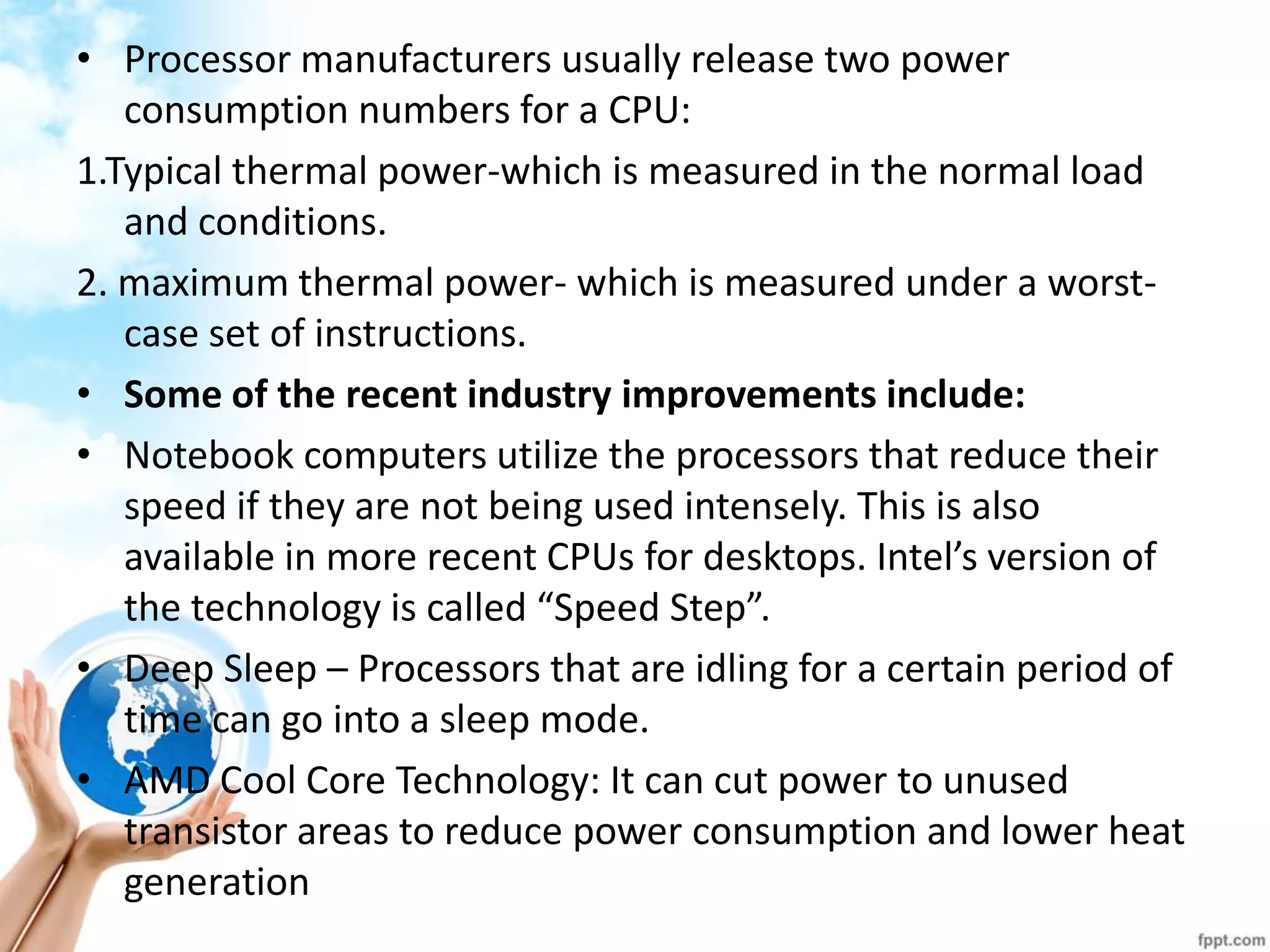 •Processor manufacturers usually release two power consumption numbers for a CPU: 
1.Typical thermal power-which is measured in the normal load and conditions. 
2. maximum thermal power- which is measured under a worst- case set of instructions. 
•Some of the recent industry improvements include: 
•Notebook computers utilize the processors that reduce their speed if they are not being used intensely. This is also available in more recent CPUs for desktops. Intel’s version of the technology is called “Speed Step”. 
•Deep Sleep – Processors that are idling for a certain period of time can go into a sleep mode. 
•AMD Cool Core Technology: It can cut power to unused transistor areas to reduce power consumption and lower heat generation 
 