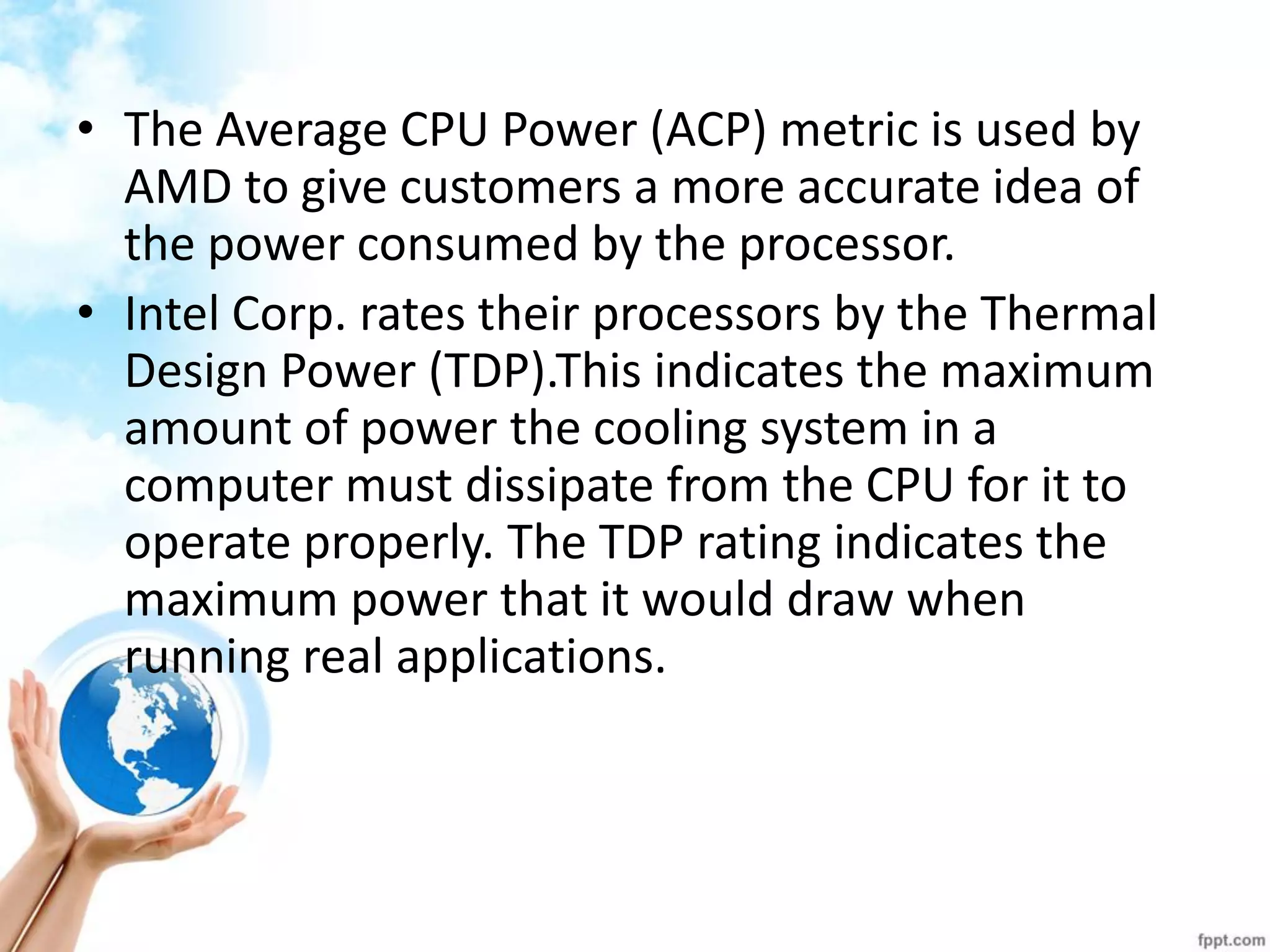 •The Average CPU Power (ACP) metric is used by AMD to give customers a more accurate idea of the power consumed by the processor. 
•Intel Corp. rates their processors by the Thermal Design Power (TDP).This indicates the maximum amount of power the cooling system in a computer must dissipate from the CPU for it to operate properly. The TDP rating indicates the maximum power that it would draw when running real applications.  