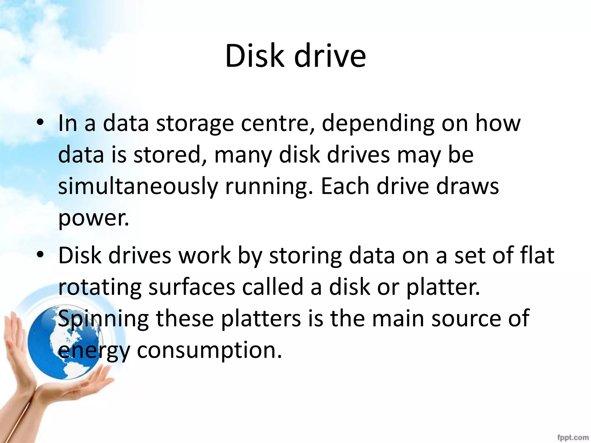 Disk drive 
•In a data storage centre, depending on how data is stored, many disk drives may be simultaneously running. Each drive draws power. 
•Disk drives work by storing data on a set of flat rotating surfaces called a disk or platter. Spinning these platters is the main source of energy consumption.  
