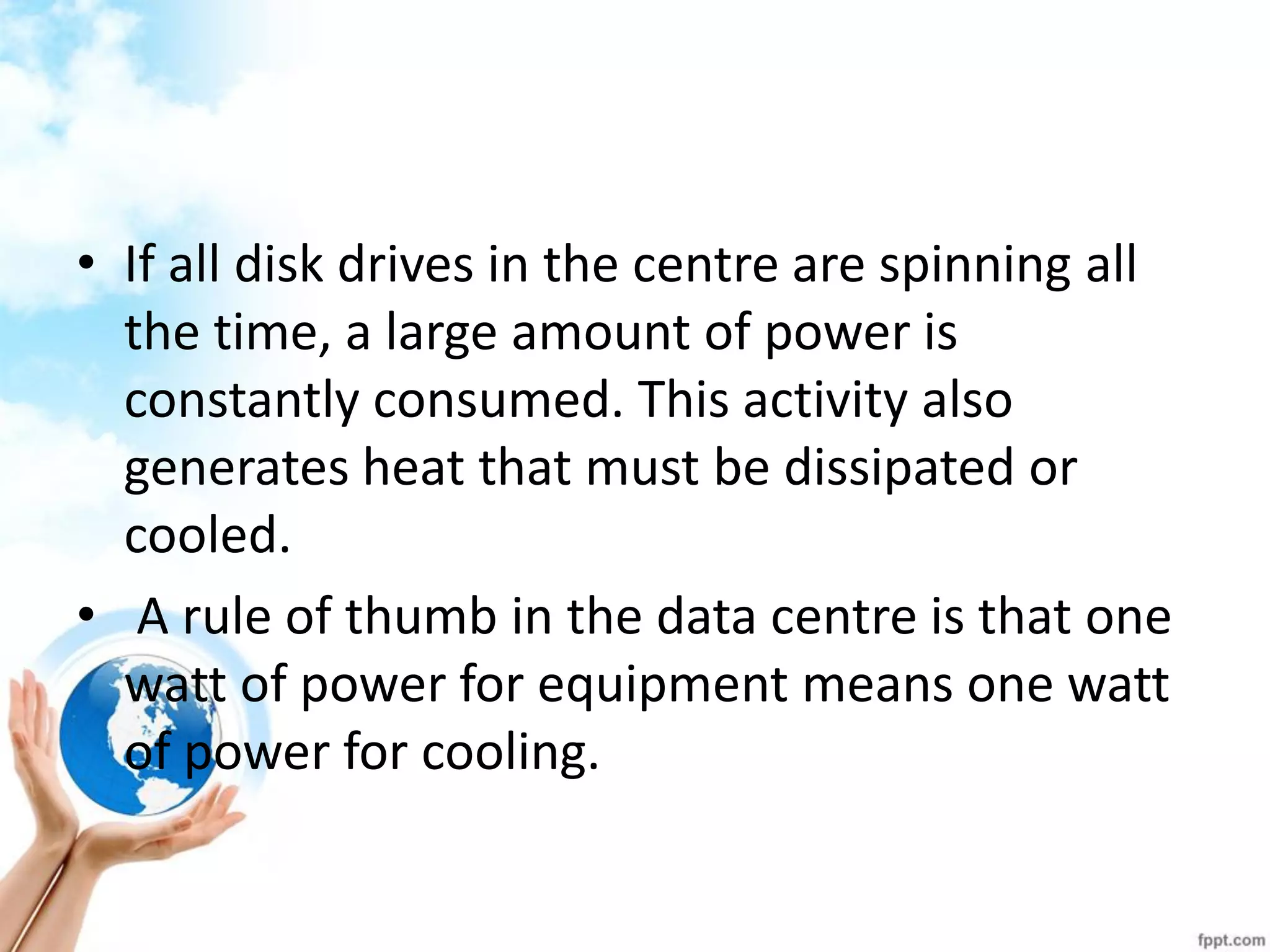 •If all disk drives in the centre are spinning all the time, a large amount of power is constantly consumed. This activity also generates heat that must be dissipated or cooled. 
• A rule of thumb in the data centre is that one watt of power for equipment means one watt of power for cooling.  