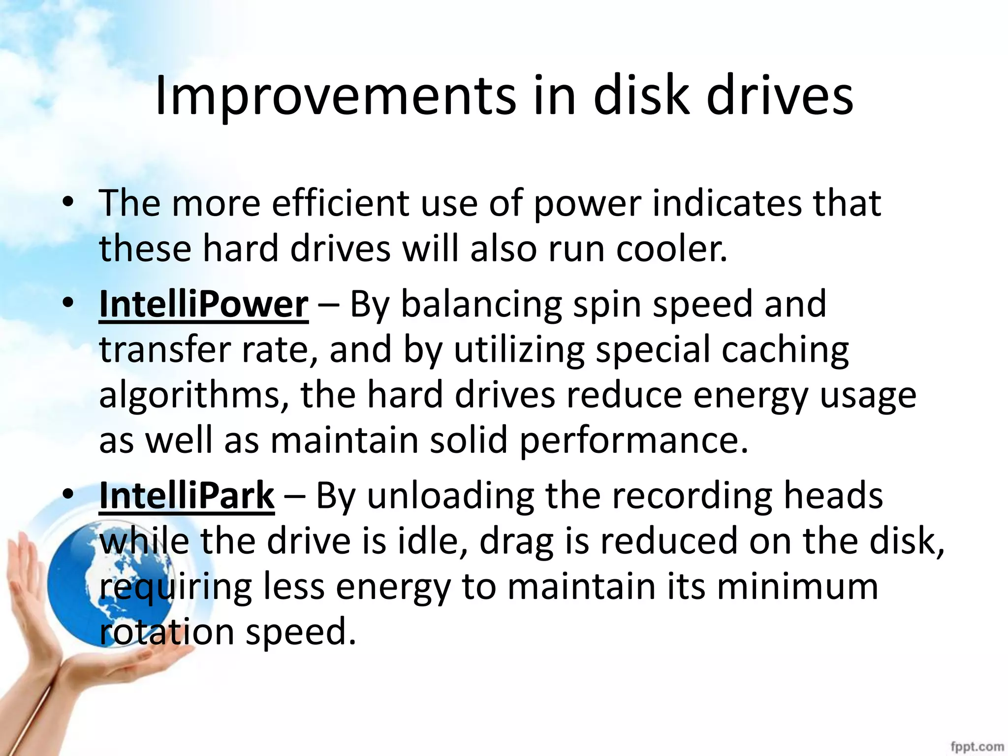 Improvements in disk drives 
•The more efficient use of power indicates that these hard drives will also run cooler. 
•IntelliPower – By balancing spin speed and transfer rate, and by utilizing special caching algorithms, the hard drives reduce energy usage as well as maintain solid performance. 
•IntelliPark – By unloading the recording heads while the drive is idle, drag is reduced on the disk, requiring less energy to maintain its minimum rotation speed.  