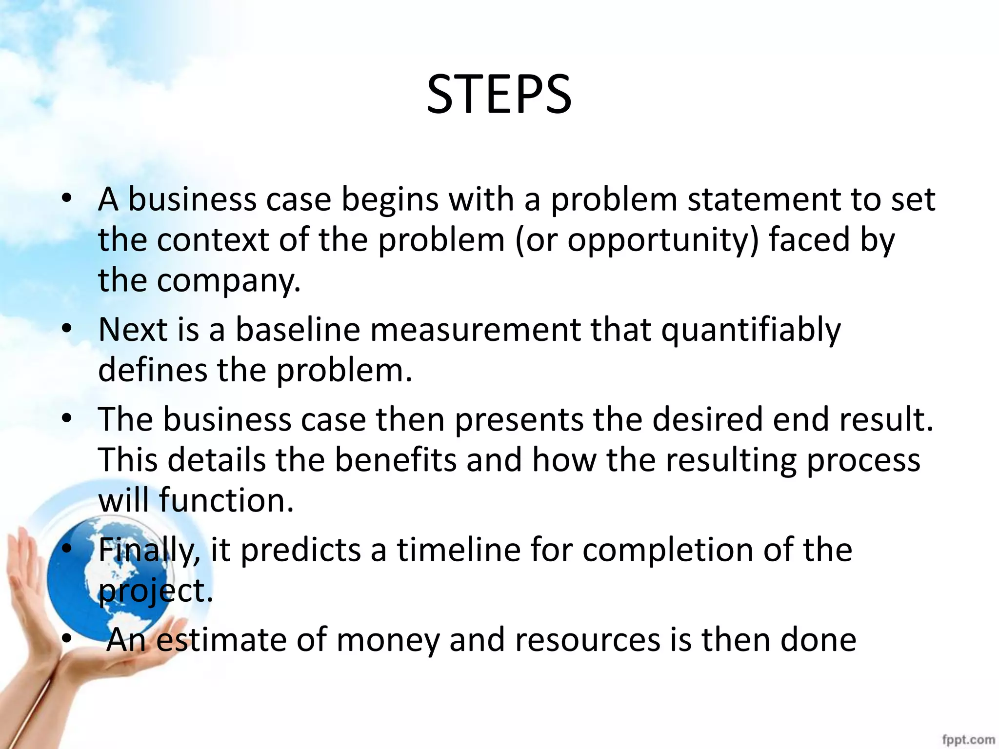 STEPS 
•A business case begins with a problem statement to set the context of the problem (or opportunity) faced by the company. 
•Next is a baseline measurement that quantifiably defines the problem. 
•The business case then presents the desired end result. This details the benefits and how the resulting process will function. 
•Finally, it predicts a timeline for completion of the project. 
• An estimate of money and resources is then done  