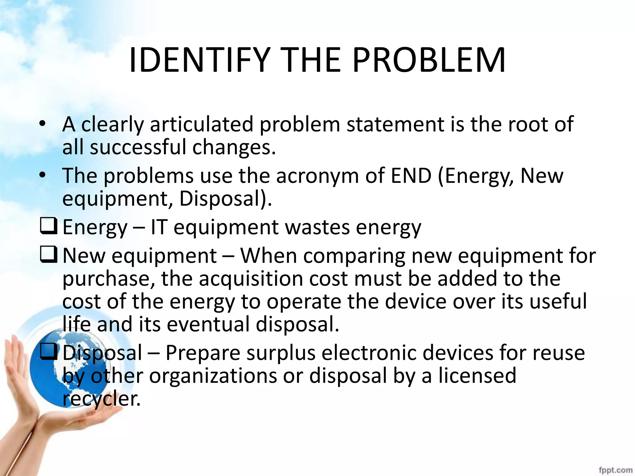IDENTIFY THE PROBLEM 
•A clearly articulated problem statement is the root of all successful changes. 
•The problems use the acronym of END (Energy, New equipment, Disposal). 
Energy – IT equipment wastes energy 
New equipment – When comparing new equipment for purchase, the acquisition cost must be added to the cost of the energy to operate the device over its useful life and its eventual disposal. 
Disposal – Prepare surplus electronic devices for reuse by other organizations or disposal by a licensed recycler.  