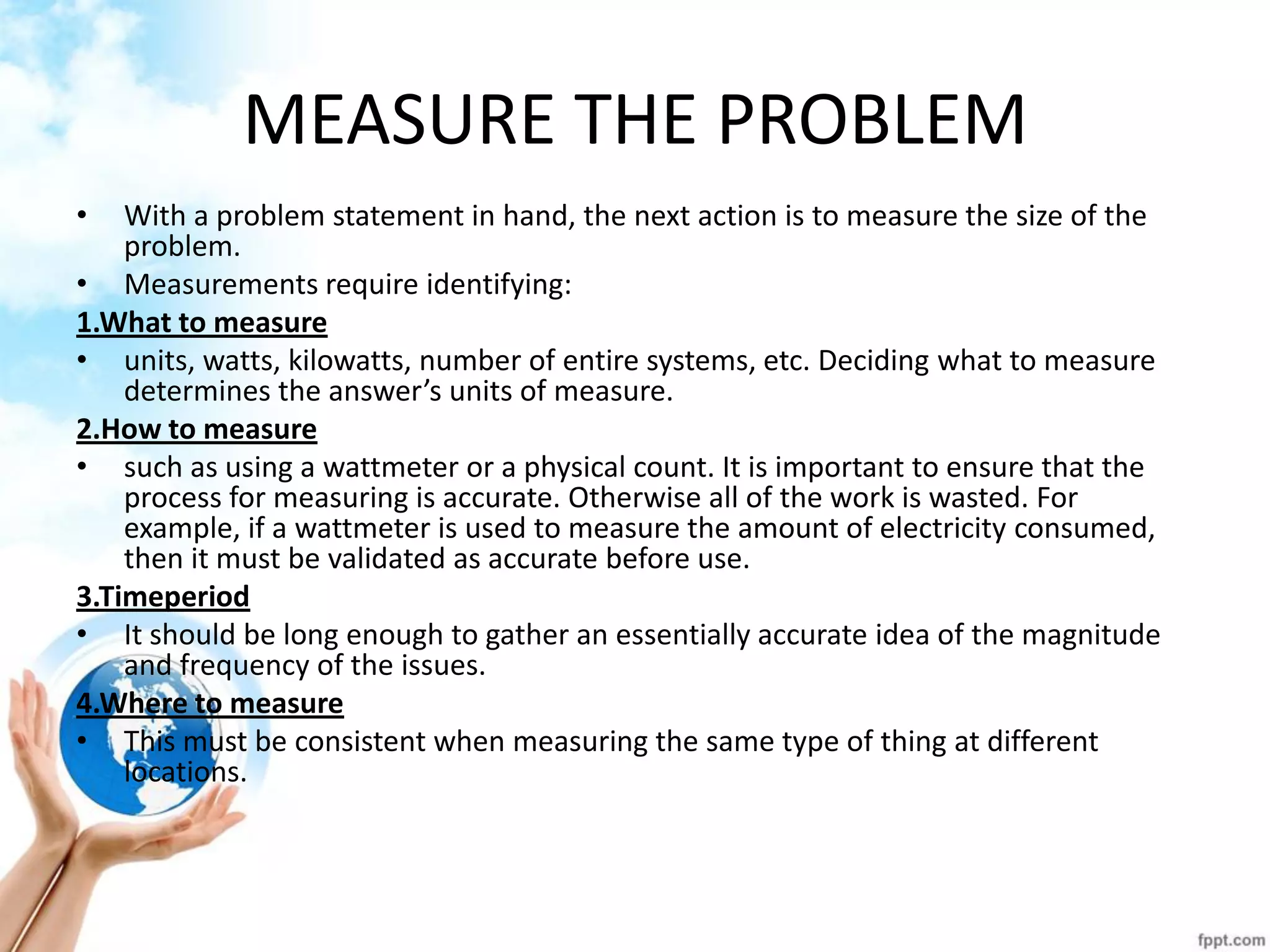 MEASURE THE PROBLEM 
•With a problem statement in hand, the next action is to measure the size of the problem. 
•Measurements require identifying: 
1.What to measure 
•units, watts, kilowatts, number of entire systems, etc. Deciding what to measure determines the answer’s units of measure. 
2.How to measure 
•such as using a wattmeter or a physical count. It is important to ensure that the process for measuring is accurate. Otherwise all of the work is wasted. For example, if a wattmeter is used to measure the amount of electricity consumed, then it must be validated as accurate before use. 
3.Timeperiod 
•It should be long enough to gather an essentially accurate idea of the magnitude and frequency of the issues. 
4.Where to measure 
•This must be consistent when measuring the same type of thing at different locations. 
 