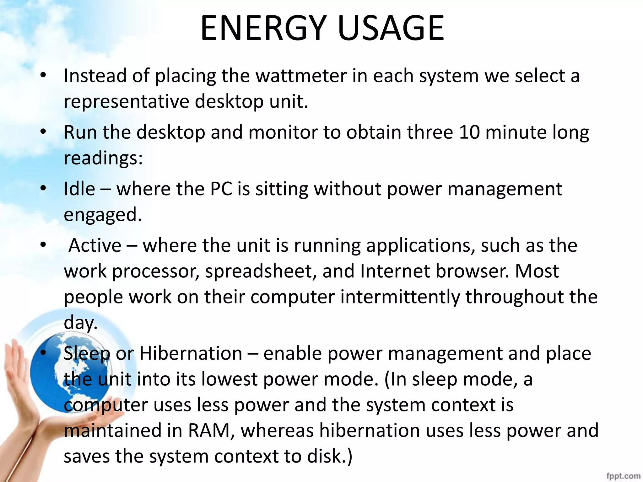 ENERGY USAGE 
•Instead of placing the wattmeter in each system we select a representative desktop unit. 
•Run the desktop and monitor to obtain three 10 minute long readings: 
•Idle – where the PC is sitting without power management engaged. 
• Active – where the unit is running applications, such as the work processor, spreadsheet, and Internet browser. Most people work on their computer intermittently throughout the day. 
•Sleep or Hibernation – enable power management and place the unit into its lowest power mode. (In sleep mode, a computer uses less power and the system context is maintained in RAM, whereas hibernation uses less power and saves the system context to disk.)  