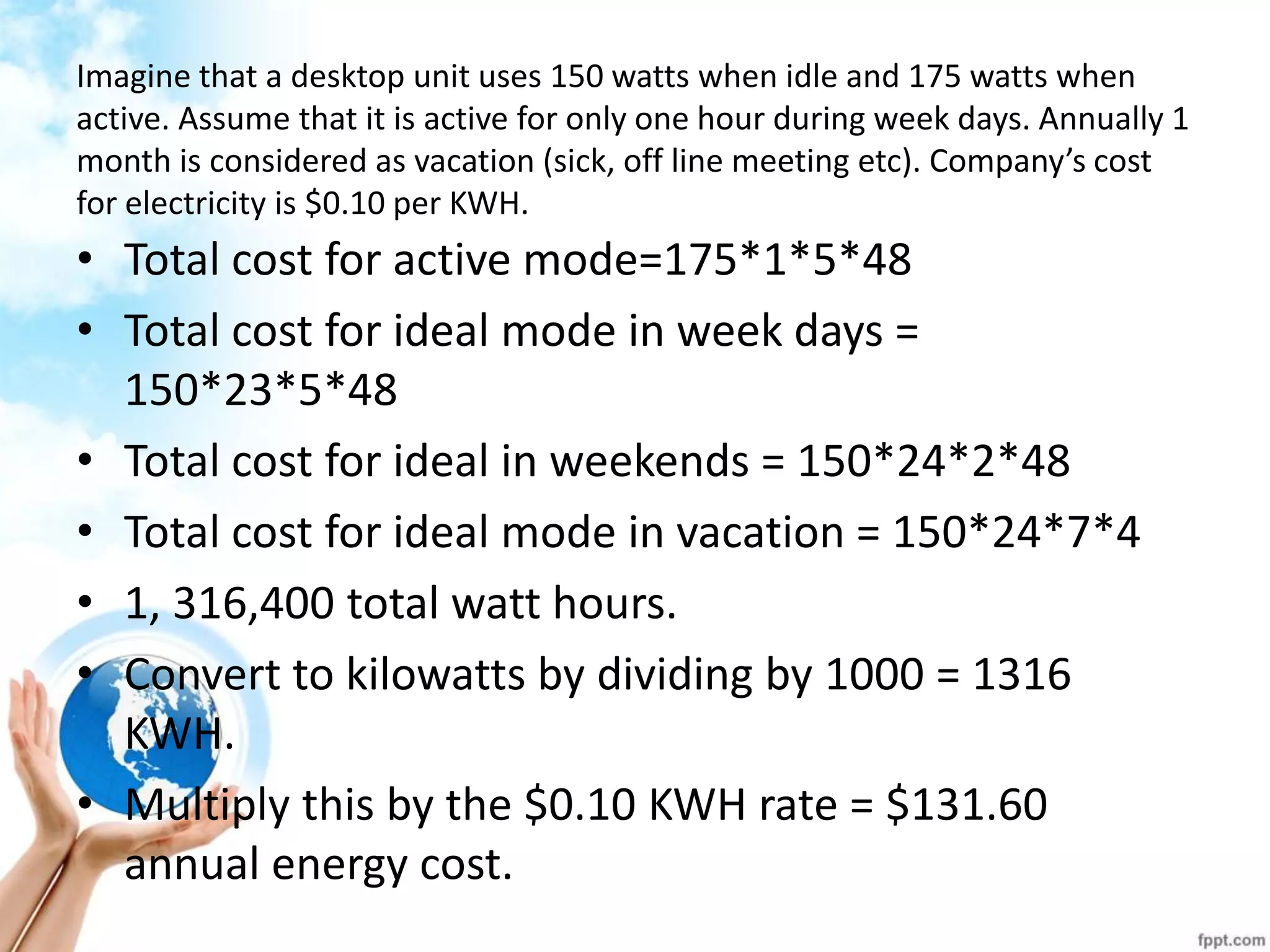 Imagine that a desktop unit uses 150 watts when idle and 175 watts when active. Assume that it is active for only one hour during week days. Annually 1 month is considered as vacation (sick, off line meeting etc). Company’s cost for electricity is $0.10 per KWH. 
•Total cost for active mode=175*1*5*48 
•Total cost for ideal mode in week days = 150*23*5*48 
•Total cost for ideal in weekends = 150*24*2*48 
•Total cost for ideal mode in vacation = 150*24*7*4 
•1, 316,400 total watt hours. 
•Convert to kilowatts by dividing by 1000 = 1316 KWH. 
•Multiply this by the $0.10 KWH rate = $131.60 annual energy cost.  