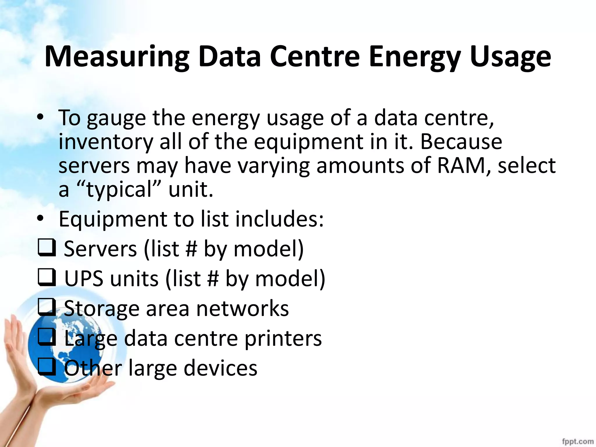 Measuring Data Centre Energy Usage 
•To gauge the energy usage of a data centre, inventory all of the equipment in it. Because servers may have varying amounts of RAM, select a “typical” unit. 
•Equipment to list includes: 
 Servers (list # by model) 
 UPS units (list # by model) 
 Storage area networks 
 Large data centre printers 
 Other large devices  