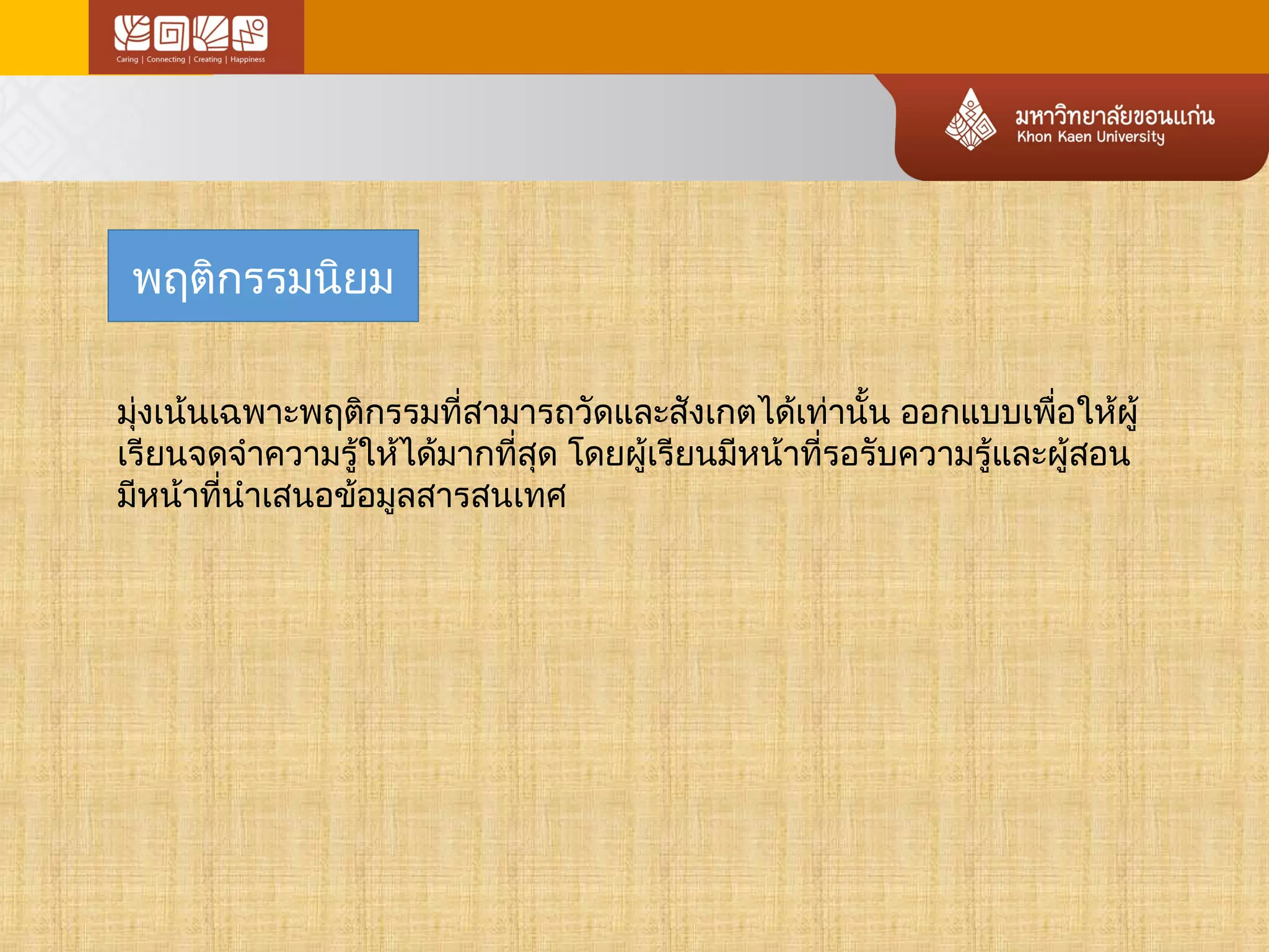 พฤติกรรมนิยม 
มงุ่เน้นเฉพาะพฤติกรรมที่สามารถวัดและสังเกตได้เทา่นั้น ออกแบบเพอื่ใหผู้้ 
เรียนจดจำาความรู้ใหไ้ด้มากทสีุ่ด โดยผู้เรียนมหีน้าทรี่อรับความรู้และผู้สอน 
มีหน้าที่นำาเสนอข้อมูลสารสนเทศ 
 