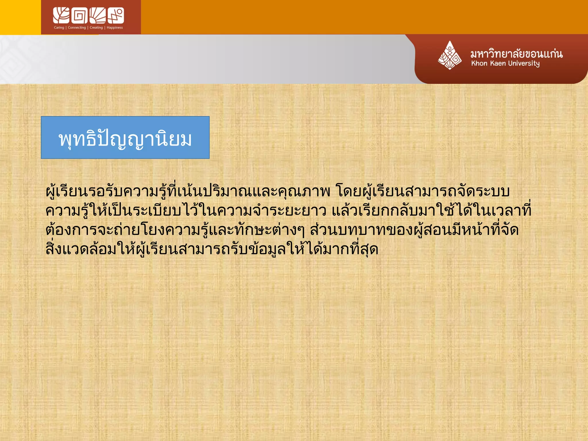 พุทธิปัญญานิยม 
ผู้เรียนรอรับความรู้ที่เน้นปริมาณและคุณภาพ โดยผู้เรียนสามารถจัดระบบ 
ความรู้ให้เป็นระเบียบไว้ในความจำาระยะยาว แล้วเรียกกลับมาใช้ได้ในเวลาที่ 
ต้องการจะถ่ายโยงความรู้และทักษะต่างๆ ส่วนบทบาทของผู้สอนมหีน้าทจีั่ด 
สิ่งแวดล้อมให้ผู้เรียนสามารถรับข้อมูลให้ได้มากที่สุด 
 