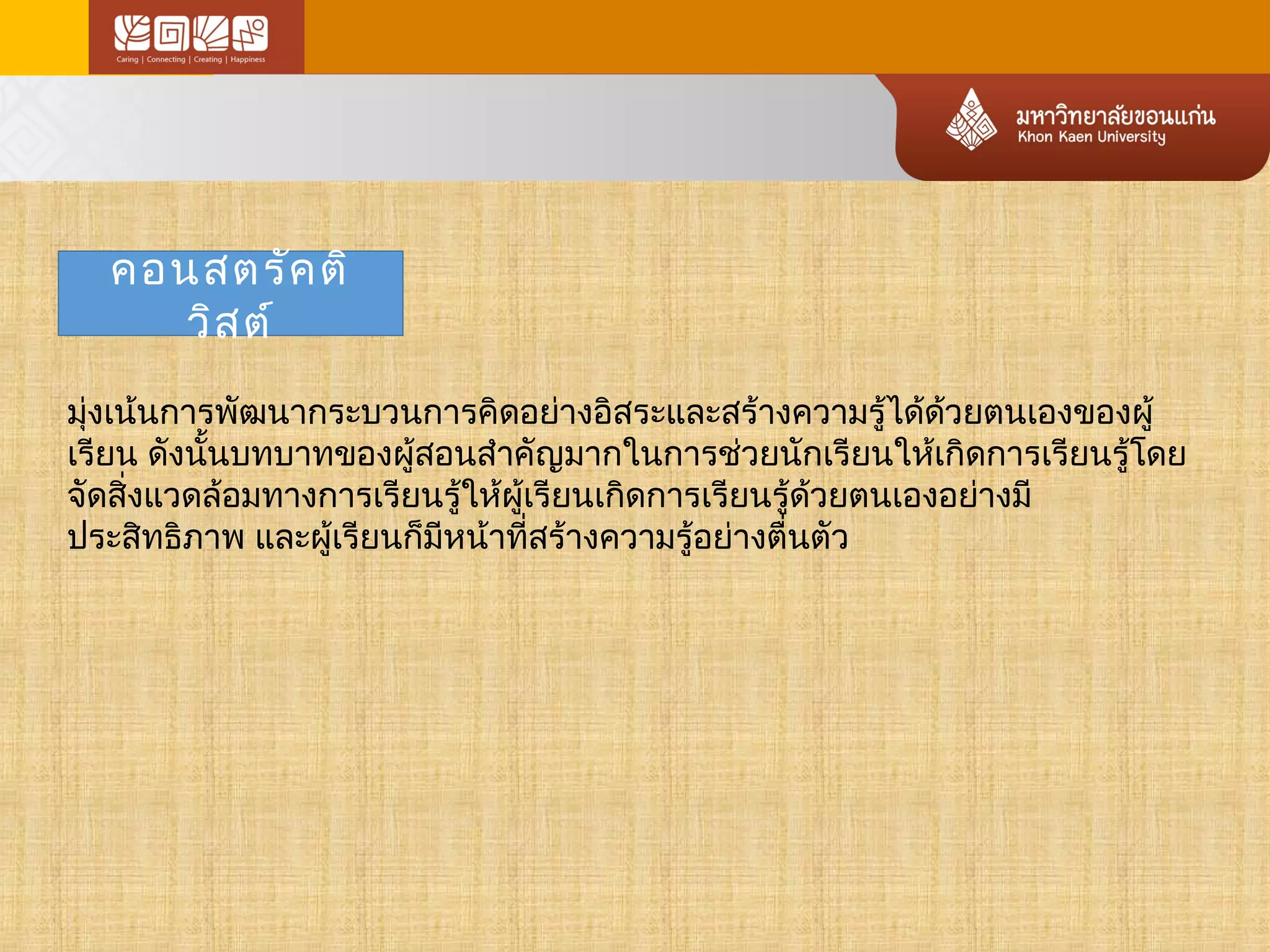 คอนสตรัคติ 
วิสต์ 
มุ่งเน้นการพัฒนากระบวนการคิดอย่างอิสระและสร้างความรู้ได้ด้วยตนเองของผู้ 
เรียน ดังนนั้บทบาทของผู้สอนสำาคัญมากในการช่วยนักเรียนใหเ้กิดการเรียนรู้โดย 
จัดสิ่งแวดล้อมทางการเรียนรู้ให้ผู้เรียนเกิดการเรียนรู้ด้วยตนเองอย่างมี 
ประสิทธิภาพ และผู้เรียนก็มหีน้าทสี่ร้างความรู้อย่างตื่นตัว 
 