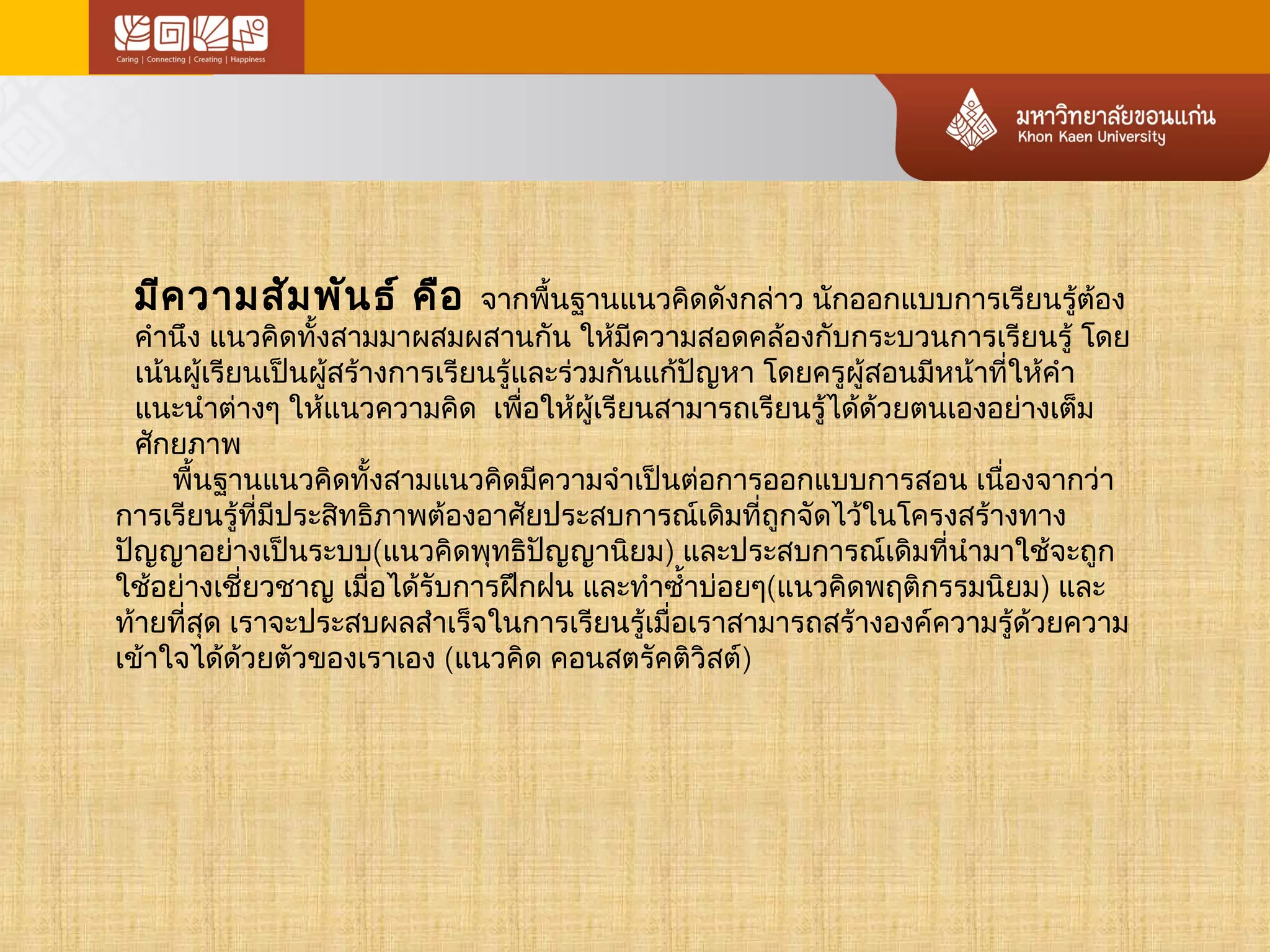 มีความสัมพันธ์ คือ จากพื้นฐานแนวคิดดังกล่าว นักออกแบบการเรียนรู้ต้อง 
คำานึง แนวคิดทั้งสามมาผสมผสานกัน ให้มีความสอดคล้องกับกระบวนการเรียนรู้ โดย 
เน้นผู้เรียนเป็นผู้สร้างการเรียนรู้และร่วมกันแก้ปัญหา โดยครผูู้สอนมีหน้าที่ให้คำา 
แนะนำาต่างๆ ให้แนวความคิด เพื่อให้ผู้เรียนสามารถเรียนรู้ได้ด้วยตนเองอย่างเต็ม 
ศกัยภาพ 
พื้นฐานแนวคิดทั้งสามแนวคิดมีความจำาเป็นต่อการออกแบบการสอน เนื่องจากว่า 
การเรียนรู้ที่มีประสิทธิภาพต้องอาศัยประสบการณ์เดิมที่ถูกจัดไว้ในโครงสร้างทาง 
ปัญญาอย่างเป็นระบบ(แนวคิดพุทธิปัญญานิยม) และประสบการณ์เดิมที่นำามาใช้จะถูก 
ใช้อย่างเชี่ยวชาญ เมื่อได้รับการฝึกฝน และทำาซำ้าบ่อยๆ(แนวคิดพฤติกรรมนิยม) และ 
ท้ายที่สุด เราจะประสบผลสำาเรจ็ในการเรียนรเู้มื่อเราสามารถสร้างองค์ความรู้ด้วยความ 
เข้าใจได้ด้วยตัวของเราเอง (แนวคิด คอนสตรัคติวิสต์) 
 