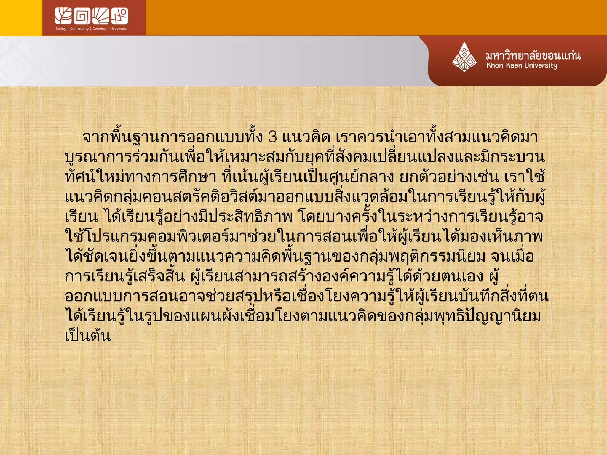 จากพนื้ฐานการออกแบบทงั้ 3 แนวคิด เราควรนำาเอาทงั้สามแนวคิดมา 
บูรณาการร่วมกันเพื่อให้เหมาะสมกับยุคที่สังคมเปลี่ยนแปลงและมีกระบวน 
ทศัน์ใหมท่างการศึกษา ที่เน้นผู้เรียนเป็นศูนย์กลาง ยกตัวอย่างเช่น เราใช้ 
แนวคิดกลุ่มคอนสตรัคติอวิสต์มาออกแบบสิ่งแวดล้อมในการเรียนรู้ให้กับผู้ 
เรียน ได้เรียนรู้อย่างมปีระสิทธิภาพ โดยบางครั้งในระหว่างการเรียนรู้อาจ 
ใช้โปรแกรมคอมพิวเตอร์มาช่วยในการสอนเพื่อให้ผู้เรียนได้มองเห็นภาพ 
ได้ชัดเจนยิ่งขึ้นตามแนวความคิดพื้นฐานของกลุ่มพฤติกรรมนิยม จนเมอื่ 
การเรียนรู้เสร็จสิ้น ผู้เรียนสามารถสร้างองค์ความรู้ได้ด้วยตนเอง ผู้ 
ออกแบบการสอนอาจช่วยสรุปหรือเชื่องโยงความรู้ให้ผู้เรียนบันทึกสิ่งที่ตน 
ได้เรียนรู้ในรูปของแผนผังเชื่อมโยงตามแนวคิดของกลุ่มพุทธิปัญญานิยม 
เป็นต้น 
 