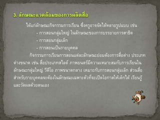 ได้แก่ลักษณะกิจกรรมการเรียน ซึ่งครูอาจจัดได้หลายรูปแบบ เช่น 
- การสอนกลุ่มใหญ่ ในลักษณะของการบรรยายการสาธิต 
- การสอนกลุ่มเล็ก 
- การสอนเป็นรายบุคคล 
กิจกรรมการเรียนการสอนแต่ละลักษณะย่อมต้องการสื่อต่าง ประเภท 
ต่างขนาด เช่น สื่อประเภทสไลด์ ภาพยนตร์มีความเหมาะสมกับการเรียนใน 
ลักษณะกล่มุใหญ่ วีดีโอ ภาพขนาดกลาง เหมาะกับการสอนกลุ่มเล็ก ส่วนสื่อ 
สา หรับรายบุคคลจะต้องในลักษณะเฉพาะตัวที่จะเปิดโอกาสให้เด็กได้ เรียนรู้ 
และวัดผลด้วยตนเอง 
 