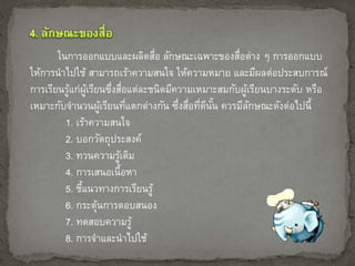 ในการออกแบบและผลิตสื่อ ลักษณะเฉพาะของสื่อต่าง ๆ การออกแบบ 
ให้การนาไปใช้ สามารถเร้าความสนใจ ให้ความหมาย และมีผลต่อประสบการณ์ 
การเรียนรู้แก่ผู้เรียนซึ่งสื่อแต่ละชนิดมีความเหมาะสมกับผู้เรียนบางระดับ หรือ 
เหมาะกับจา นวนผู้เรียนที่แตกต่างกัน ซึ่งสื่อที่ดีนั้น ควรมีลักษณะดังต่อไปนี้ 
1. เร้าความสนใจ 
2. บอกวัตถุประสงค์ 
3. ทวนความรู้เดิม 
4. การเสนอเนื้อหา 
5. ชี้แนวทางการเรียนรู้ 
6. กระตุ้นการตอบสนอง 
7. ทดสอบความรู้ 
8. การจาและนาไปใช้ 
 