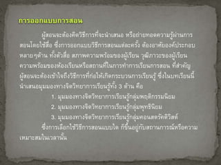 ผู้สอนจะต้องคิดวิธีการที่จะนาเสนอ หรือถ่ายทอดความรู้ผ่านการ 
สอนโดยใช้สื่อ ซึ่งการออกแบบวิธีการสอนแต่ละครัง้ ต้องอาศัยองค์ประกอบ 
หลายๆด้าน ทัง้ตัวสื่อ สภาพความพร้อมของผู้เรียน วุฒิภาวะของผู้เรียน 
ความพร้อมของห้องเรียนหรือสถานที่ในการทา การเรียนการสอน ที่สา คัญ 
ผู้สอนจะต้องเข้าใจถึงวิธีการที่ก่อให้เกิดกระบวนการเรียนรู้ ซึ่งในบทเรียนนี้ 
นาเสนอมุมมองทางจิตวิทยาการเรียนรู้ทัง้ 3 ด้าน คือ 
1. มุมมองทางจิตวิทยาการเรียนรู้กลุ่มพฤติกรรมนิยม 
2. มุมมองทางจิตวิทยาการเรียนรู้กลุ่มพุทธินิยม 
3. มุมมองทางจิตวิทยาการเรียนรู้กล่มุคอนสตรัคติวิสต์ 
ซึ่งการเลือกใช้วิธีการสอนแบบใด ก็ขึ้นอยู่กับสถานการณ์หรือความ 
เหมาะสมในเวลานั้น 
 