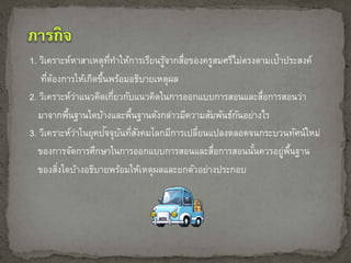 1. วิเคราะห์หาสาเหตุที่ทา ให้การเรียนรู้จากสื่อของครูสมศรีไม่ตรงตามเป้าประสงค์ 
ที่ต้องการให้เกิดขึ้นพร้อมอธิบายเหตุผล 
2. วิเคราะห์ว่าแนวคิดเกี่ยวกับแนวคิดในการออกแบบการสอนและสื่อการสอนวา่ 
มาจากพื้นฐานใดบ้างและพื้นฐานดังกล่าวมีความสัมพันธ์กันอย่างไร 
3. วิเคราะห์ว่าในยุคปัจจุบันที่สังคมโลกมีการเปลี่ยนแปลงตลอดจนกระบวนทัศน์ใหม่ 
ของการจัดการศึกษาในการออกแบบการสอนและสื่อการสอนนั้นควรอยู่พื้นฐาน 
ของสงิ่ใดบ้างอธิบายพร้อมให้เหตุผลและยกตัวอย่างประกอบ 
 
