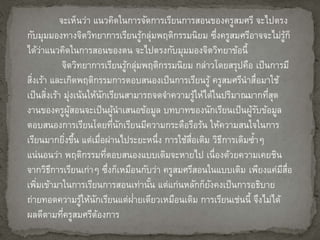 จะเห็นว่า แนวคิดในการจัดการเรียนการสอนของครูสมศรี จะไปตรง 
กับมุมมองทางจิตวิทยาการเรียนรู้กล่มุพฤติกรรมนิยม ซึ่งครูสมศรีอาจจะไม่รู้ก็ 
ได้ว่าแนวคิดในการสอนของตน จะไปตรงกับมุมมองจิตวิทยาข้อนี้ 
จิตวิทยาการเรียนรู้กลุ่มพฤติกรรมนิยม กล่าวโดยสรุปคือ เป็นการมี 
สงิ่เร้า และเกิดพฤติกรรมการตอบสนองเป็นการเรียนรู้ ครูสมศรีนาสื่อมาใช้ 
เป็นสงิ่เร้า มุ่งเน้นให้นักเรียนสามารถจดจา ความรู้ให้ได้ในปริมาณมากที่สุด 
งานของครูผู้สอนจะเป็นผู้นาเสนอข้อมูล บทบาทของนักเรียนเป็นผู้รับข้อมูล 
ตอบสนองการเรียนโดยที่นักเรียนมีความกระตือรือร้น ให้ความสนใจในการ 
เรียนมากยงิ่ขึ้น แต่เมื่อผ่านไประยะหนึ่ง การใช้สื่อเดิม วิธีการเดิมซ้า ๆ 
แน่นอนว่า พฤติกรรมที่ตอบสนองแบบเดิมจะหายไป เนื่องด้วยความเคยชิน 
จากวิธีการเรียนเก่าๆ ซึ่งก็เหมือนกับว่า ครูสมศรีสอนในแบบเดิม เพียงแค่มีสื่อ 
เพมิ่เข้ามาในการเรียนการสอนเท่านั้น แต่แก่นหลักก็ยังคงเป็นการอธิบาย 
ถ่ายทอดความรู้ให้นักเรียนแต่ฝ่า 
ยเดียวเหมือนเดิม การเรียนเช่นนี้ จึงไม่ได้ 
ผลดีตามที่ครูสมศรีต้องการ 
 