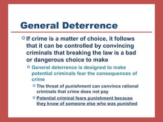 General Deterrence 
If crime is a matter of choice, it follows 
that it can be controlled by convincing 
criminals that breaking the law is a bad 
or dangerous choice to make 
 General deterrence is designed to make 
potential criminals fear the consequences of 
crime 
 The threat of punishment can convince rational 
criminals that crime does not pay 
 Potential criminal fears punishment because 
they know of someone else who was punished 
 