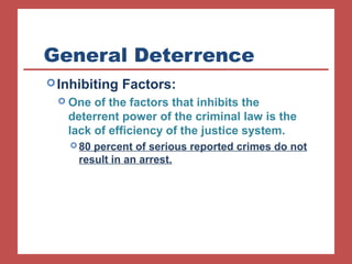 General Deterrence 
Inhibiting Factors: 
 One of the factors that inhibits the 
deterrent power of the criminal law is the 
lack of efficiency of the justice system. 
80 percent of serious reported crimes do not 
result in an arrest. 
 