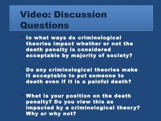 Video: Discussion 
Questions 
 In what ways do criminological 
theories impact whether or not the 
death penalty is considered 
acceptable by majority of society? 
 Do any criminological theories make 
it acceptable to put someone to 
death even if it is a painful death? 
 What is your position on the death 
penalty? Do you view this as 
impacted by a criminological theory? 
Why or why not? 
 