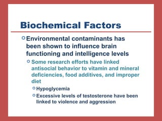Biochemical Factors 
Environmental contaminants has 
been shown to influence brain 
functioning and intelligence levels 
 Some research efforts have linked 
antisocial behavior to vitamin and mineral 
deficiencies, food additives, and improper 
diet 
Hypoglycemia 
Excessive levels of testosterone have been 
linked to violence and aggression 
 