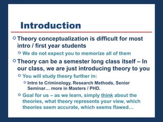 Introduction 
Theory conceptualization is difficult for most 
intro / first year students 
 We do not expect you to memorize all of them 
Theory can be a semester long class itself – In 
our class, we are just introducing theory to you 
 You will study theory further in: 
 Intro to Criminology, Research Methods, Senior 
Seminar… more in Masters / PHD. 
 Goal for us – as we learn, simply think about the 
theories, what theory represents your view, which 
theories seem accurate, which seems flawed… 
 