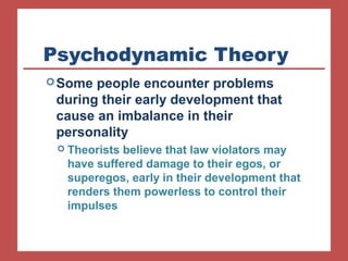 Psychodynamic Theory 
Some people encounter problems 
during their early development that 
cause an imbalance in their 
personality 
 Theorists believe that law violators may 
have suffered damage to their egos, or 
superegos, early in their development that 
renders them powerless to control their 
impulses 
 