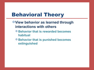 Behavioral Theory 
View behavior as learned through 
interactions with others 
 Behavior that is rewarded becomes 
habitual 
 Behavior that is punished becomes 
extinguished 
 