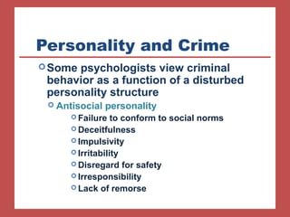 Personality and Crime 
Some psychologists view criminal 
behavior as a function of a disturbed 
personality structure 
 Antisocial personality 
Failure to conform to social norms 
Deceitfulness 
Impulsivity 
Irritability 
Disregard for safety 
Irresponsibility 
Lack of remorse 
 