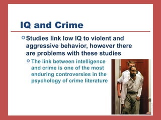 IQ and Crime 
Studies link low IQ to violent and 
aggressive behavior, however there 
are problems with these studies 
 The link between intelligence 
and crime is one of the most 
enduring controversies in the 
psychology of crime literature 
 