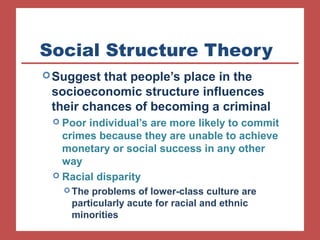 Social Structure Theory 
Suggest that people’s place in the 
socioeconomic structure influences 
their chances of becoming a criminal 
 Poor individual’s are more likely to commit 
crimes because they are unable to achieve 
monetary or social success in any other 
way 
 Racial disparity 
The problems of lower-class culture are 
particularly acute for racial and ethnic 
minorities 
 