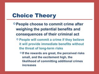 Choice Theory 
People choose to commit crime after 
weighing the potential benefits and 
consequences of their criminal act 
 People will commit a crime if they believe 
it will provide immediate benefits without 
the threat of long-term risks 
If the rewards are great, the perceived risks 
small, and the excitement high, the 
likelihood of committing additional crimes 
increases 
 
