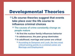 Developmental Theories 
Life course theories suggest that events 
take place over the life course to 
influence criminal choices 
 The causes of crime constantly change as 
people mature 
 At first the nuclear family influences behavior 
 In adolescence, the peer group dominates 
 In adulthood, marriage and career are critical 
 According to Sampson and Laub, the two most 
critical turning points in a criminal career are 
Marriage and Employment 
 
