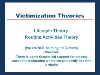 Victimization Theories 
Lifestyle Theory 
Routine Activities Theory 
(We are NOT blaming the Victims) 
- however - 
There is some theoretical support for placing 
oneself in a situation where we can easily become 
a victim 
 
