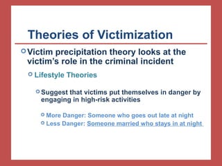 Theories of Victimization 
Victim precipitation theory looks at the 
victim’s role in the criminal incident 
 Lifestyle Theories 
Suggest that victims put themselves in danger by 
engaging in high-risk activities 
 More Danger: Someone who goes out late at night 
 Less Danger: Someone married who stays in at night 
 
