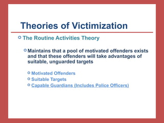 Theories of Victimization 
 The Routine Activities Theory 
Maintains that a pool of motivated offenders exists 
and that these offenders will take advantages of 
suitable, unguarded targets 
 Motivated Offenders 
 Suitable Targets 
 Capable Guardians (Includes Police Officers) 
 