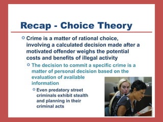 Recap - Choice Theory 
 Crime is a matter of rational choice, 
involving a calculated decision made after a 
motivated offender weighs the potential 
costs and benefits of illegal activity 
 The decision to commit a specific crime is a 
matter of personal decision based on the 
evaluation of available 
information 
 Even predatory street 
criminals exhibit stealth 
and planning in their 
criminal acts 
 