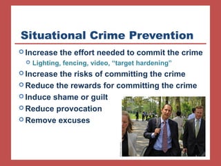 Situational Crime Prevention 
Increase the effort needed to commit the crime 
 Lighting, fencing, video, “target hardening” 
Increase the risks of committing the crime 
Reduce the rewards for committing the crime 
Induce shame or guilt 
Reduce provocation 
Remove excuses 
 