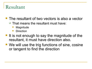 Resultant 
 The resultant of two vectors is also a vector 
 That means the resultant must have: 
 Magnitude 
 Direction 
 It is not enough to say the magnitude of the 
resultant, it must have direction also. 
 We will use the trig functions of sine, cosine 
or tangent to find the direction 
 