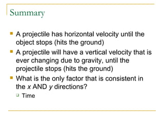 Summary 
 A projectile has horizontal velocity until the 
object stops (hits the ground) 
 A projectile will have a vertical velocity that is 
ever changing due to gravity, until the 
projectile stops (hits the ground) 
 What is the only factor that is consistent in 
the x AND y directions? 
 Time 
 