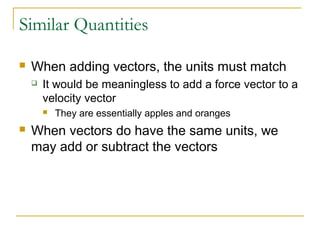Similar Quantities 
 When adding vectors, the units must match 
 It would be meaningless to add a force vector to a 
velocity vector 
 They are essentially apples and oranges 
 When vectors do have the same units, we 
may add or subtract the vectors 
 
