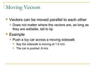 Moving Vectors 
 Vectors can be moved parallel to each other 
 Does not matter where the vectors are, as long as 
they are addable, tail to tip 
 Example 
 Push a toy car across a moving sidewalk 
 Say the sidewalk is moving at 1.5 m/s 
 The car is pushed .8 m/s 
 